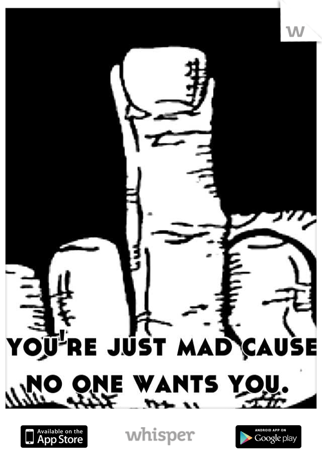 you're just mad cause no one wants you. 