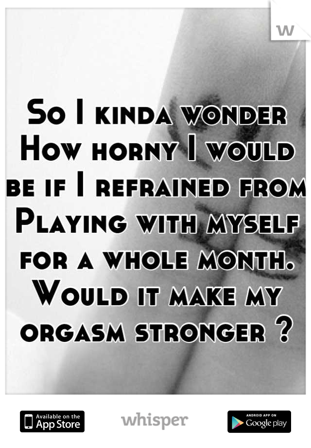 So I kinda wonder
How horny I would be if I refrained from 
Playing with myself for a whole month.
Would it make my orgasm stronger ?