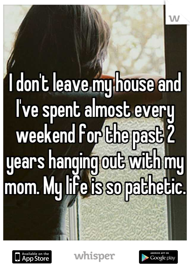 I don't leave my house and I've spent almost every weekend for the past 2 years hanging out with my mom. My life is so pathetic.