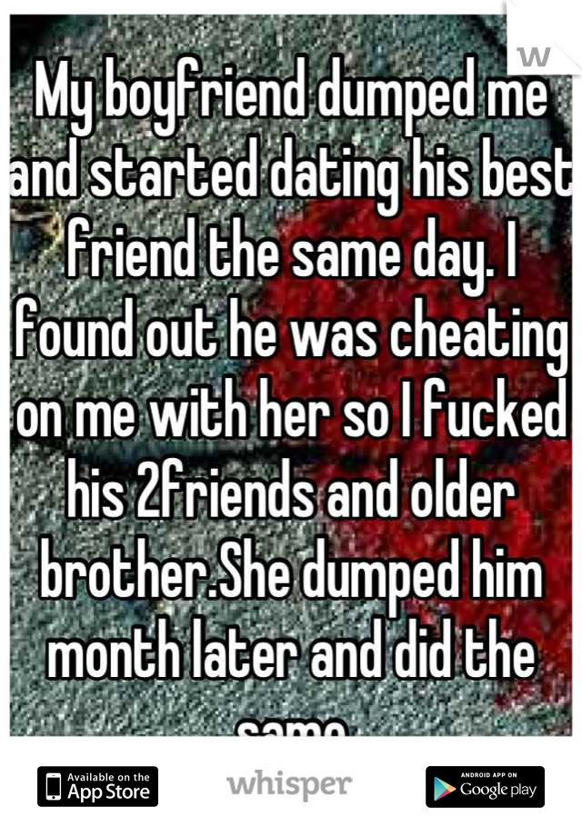 My boyfriend dumped me and started dating his best friend the same day. I found out he was cheating on me with her so I fucked his 2friends and older brother.She dumped him month later and did the same