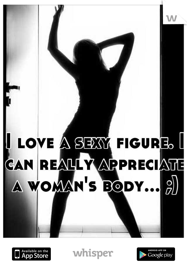I love a sexy figure. I can really appreciate a woman's body... ;)