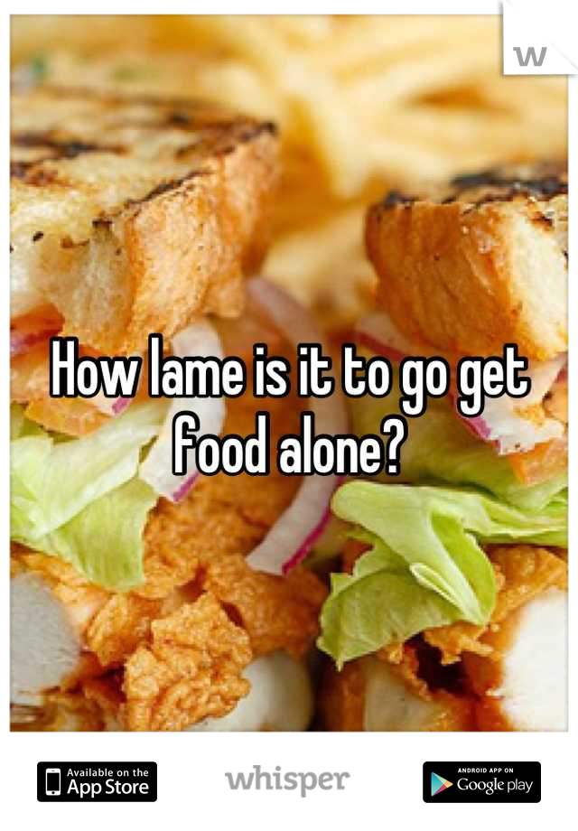 How lame is it to go get food alone?