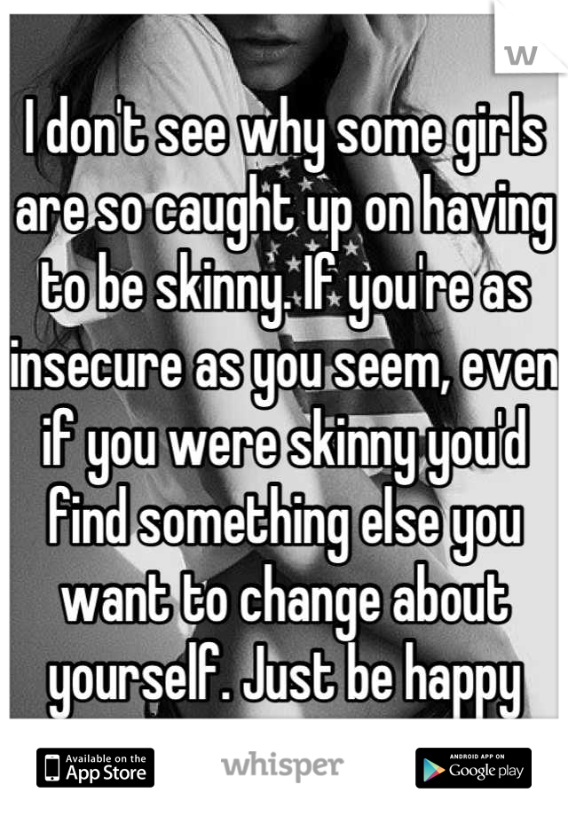 I don't see why some girls are so caught up on having to be skinny. If you're as insecure as you seem, even if you were skinny you'd find something else you want to change about yourself. Just be happy