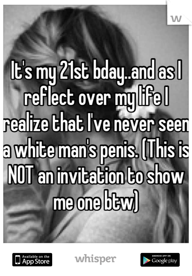 It's my 21st bday..and as I reflect over my life I realize that I've never seen a white man's penis. (This is NOT an invitation to show me one btw)