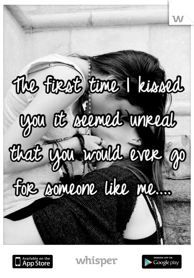 The first time I kissed you it seemed unreal that you would ever go for someone like me.... 