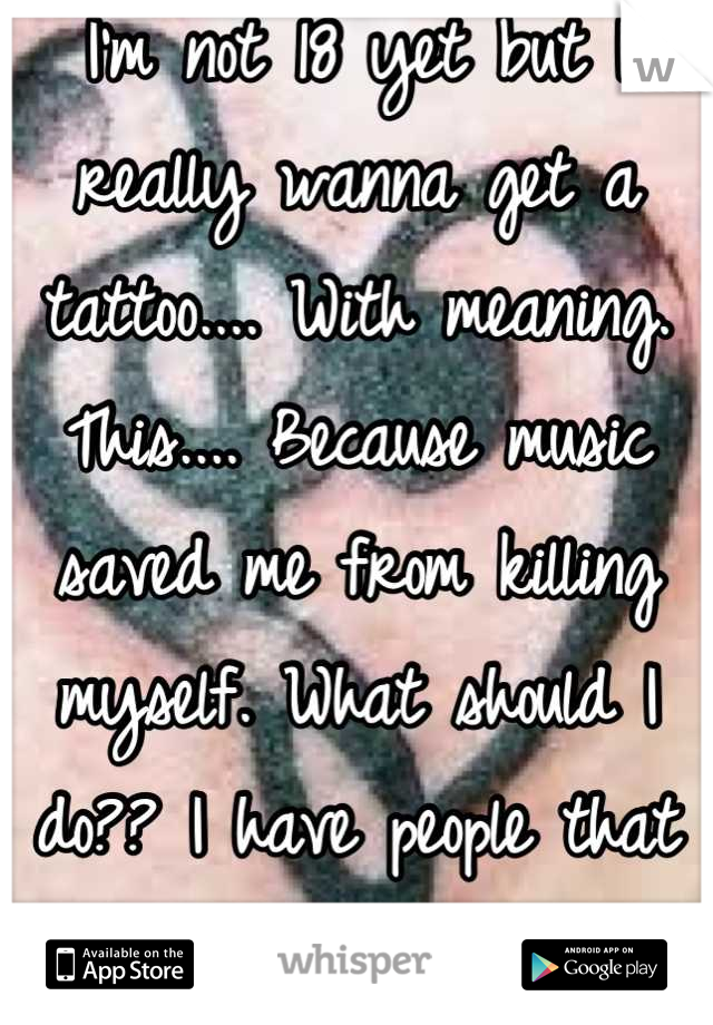I'm not 18 yet but I really wanna get a tattoo.... With meaning. This.... Because music saved me from killing myself. What should I do?? I have people that do it underage...
