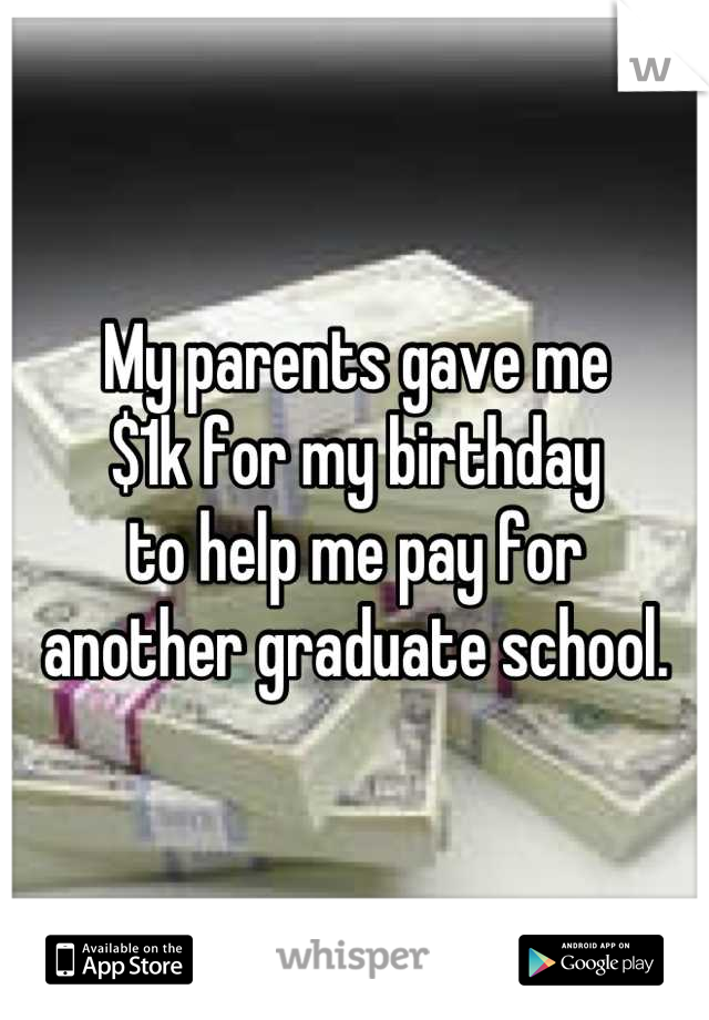 My parents gave me 
$1k for my birthday 
to help me pay for 
another graduate school.