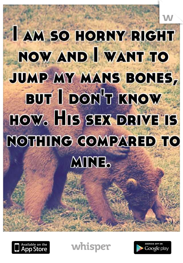 I am so horny right now and I want to jump my mans bones, but I don't know how. His sex drive is nothing compared to mine. 
