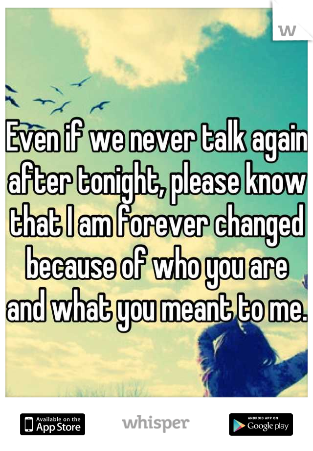 Even if we never talk again after tonight, please know that I am forever changed because of who you are and what you meant to me.
