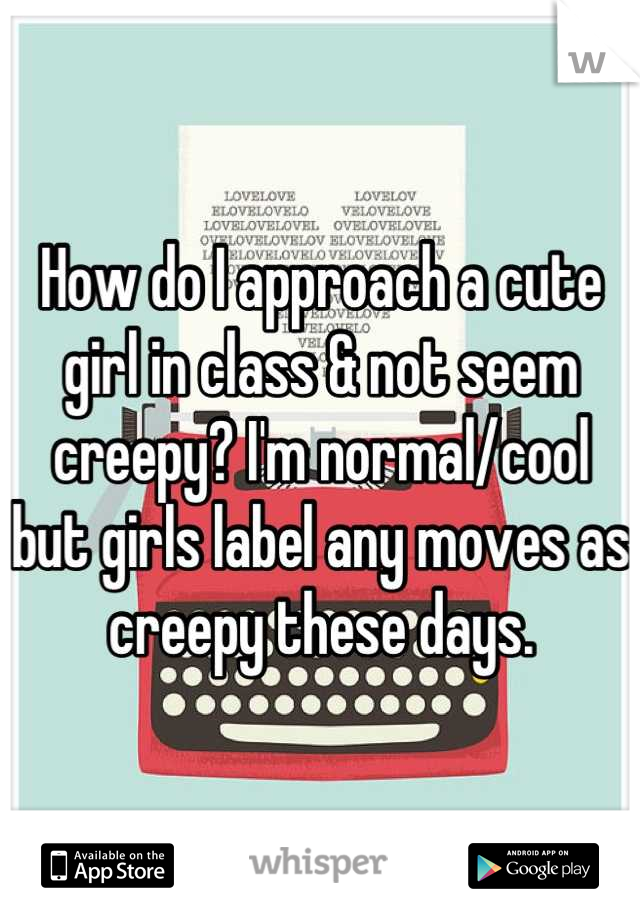 How do I approach a cute girl in class & not seem creepy? I'm normal/cool but girls label any moves as creepy these days.