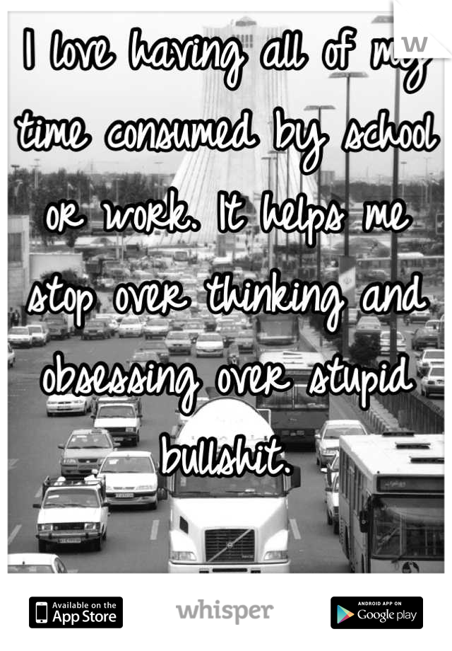 I love having all of my time consumed by school or work. It helps me stop over thinking and obsessing over stupid bullshit.