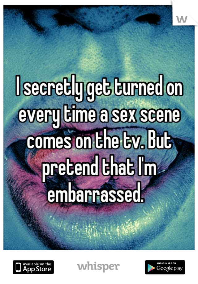 I secretly get turned on every time a sex scene comes on the tv. But pretend that I'm embarrassed.  