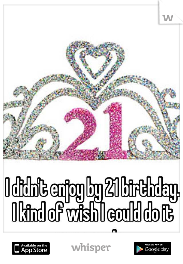 I didn't enjoy by 21 birthday. I kind of wish I could do it over again. 