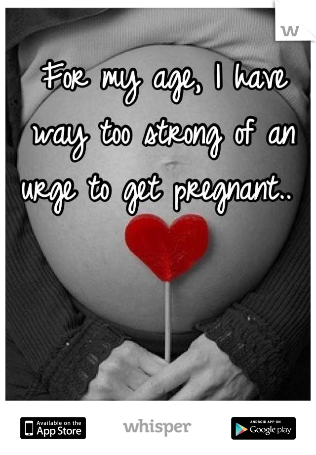 For my age, I have way too strong of an urge to get pregnant.. 