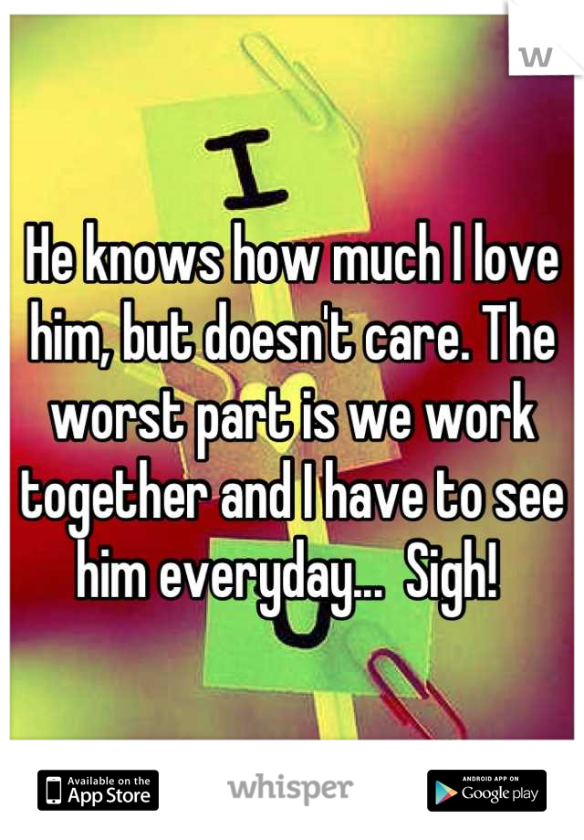 He knows how much I love him, but doesn't care. The worst part is we work together and I have to see him everyday...  Sigh! 