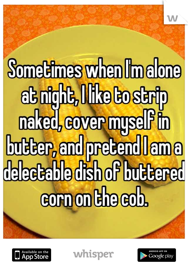 Sometimes when I'm alone at night, I like to strip naked, cover myself in butter, and pretend I am a delectable dish of buttered corn on the cob.