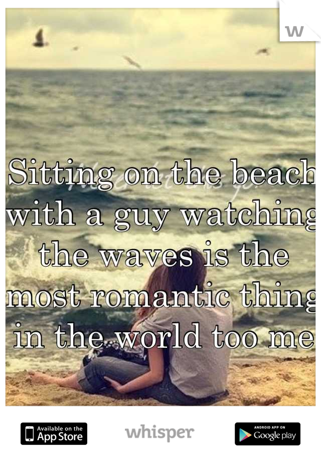 Sitting on the beach with a guy watching the waves is the most romantic thing in the world too me