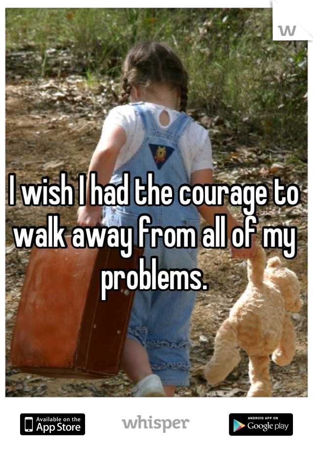 I wish I had the courage to walk away from all of my problems.