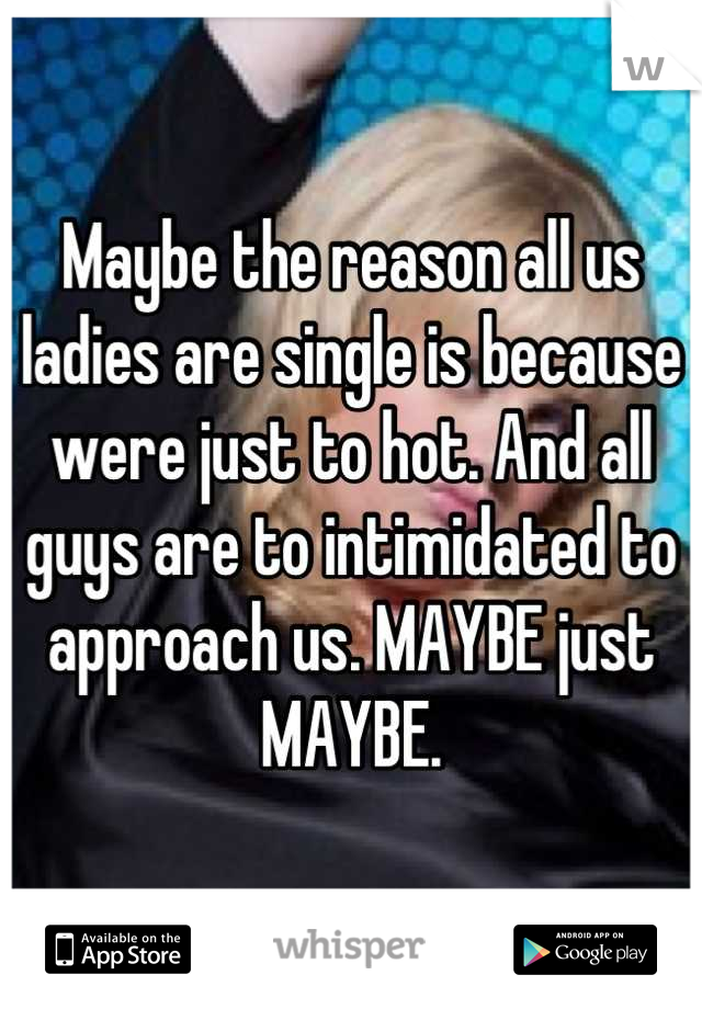 Maybe the reason all us ladies are single is because were just to hot. And all guys are to intimidated to approach us. MAYBE just MAYBE.