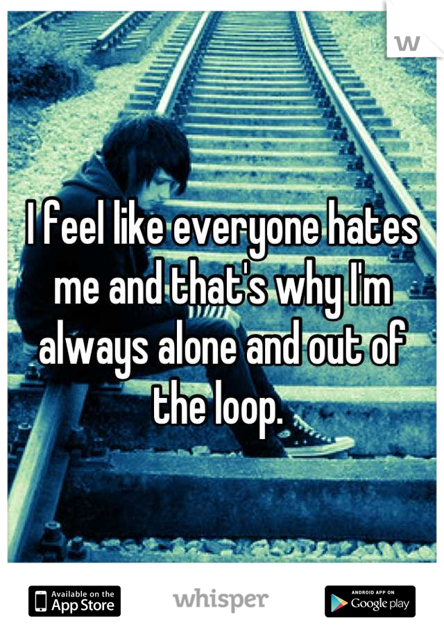 I feel like everyone hates me and that's why I'm always alone and out of the loop. 