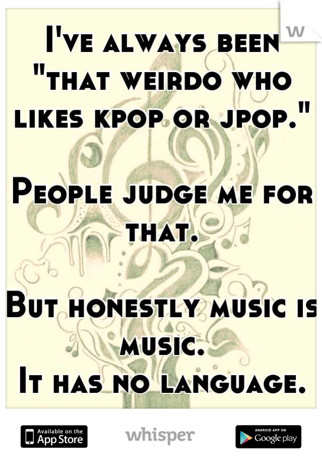 I've always been "that weirdo who likes kpop or jpop."

People judge me for that.

But honestly music is music.
It has no language.

