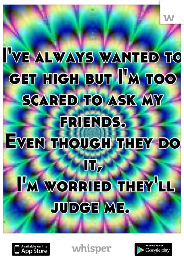 I've always wanted to get high but I'm too scared to ask my friends. 
Even though they do it,
 I'm worried they'll judge me. 