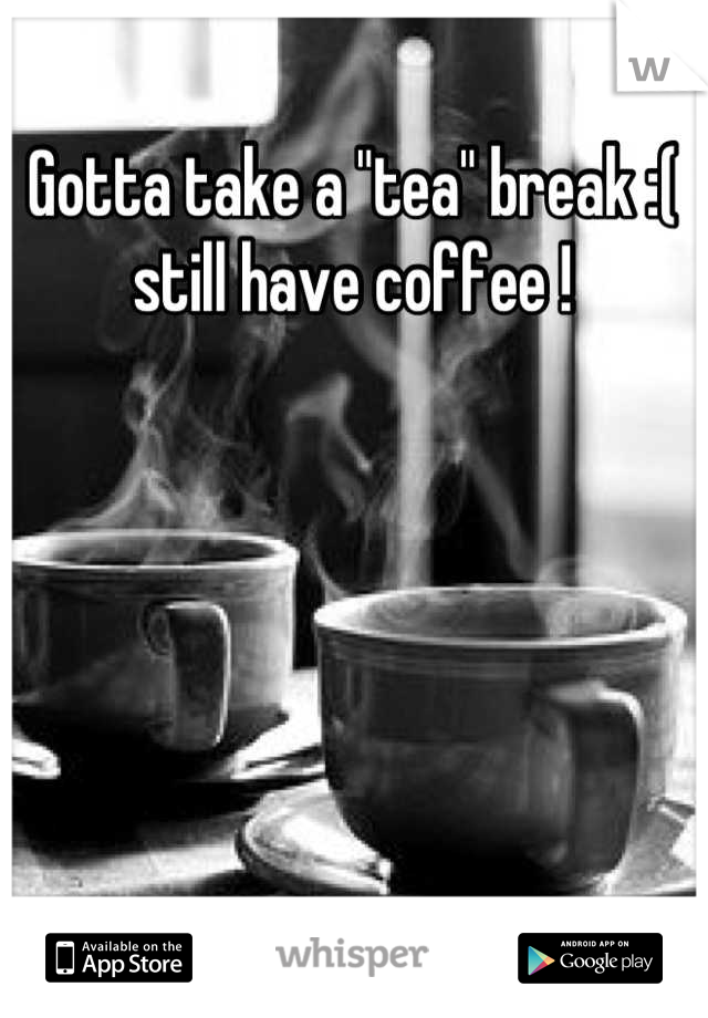 Gotta take a "tea" break :( still have coffee !