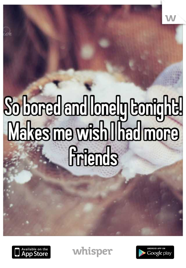 So bored and lonely tonight! Makes me wish I had more friends