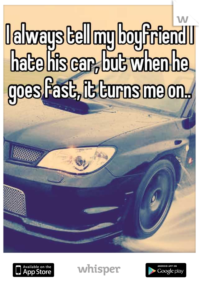 I always tell my boyfriend I hate his car, but when he goes fast, it turns me on..