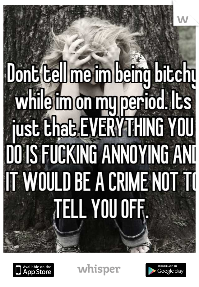 Dont tell me im being bitchy while im on my period. Its just that EVERYTHING YOU DO IS FUCKING ANNOYING AND IT WOULD BE A CRIME NOT TO TELL YOU OFF. 