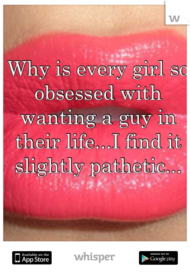 Why is every girl so obsessed with wanting a guy in their life...I find it slightly pathetic...