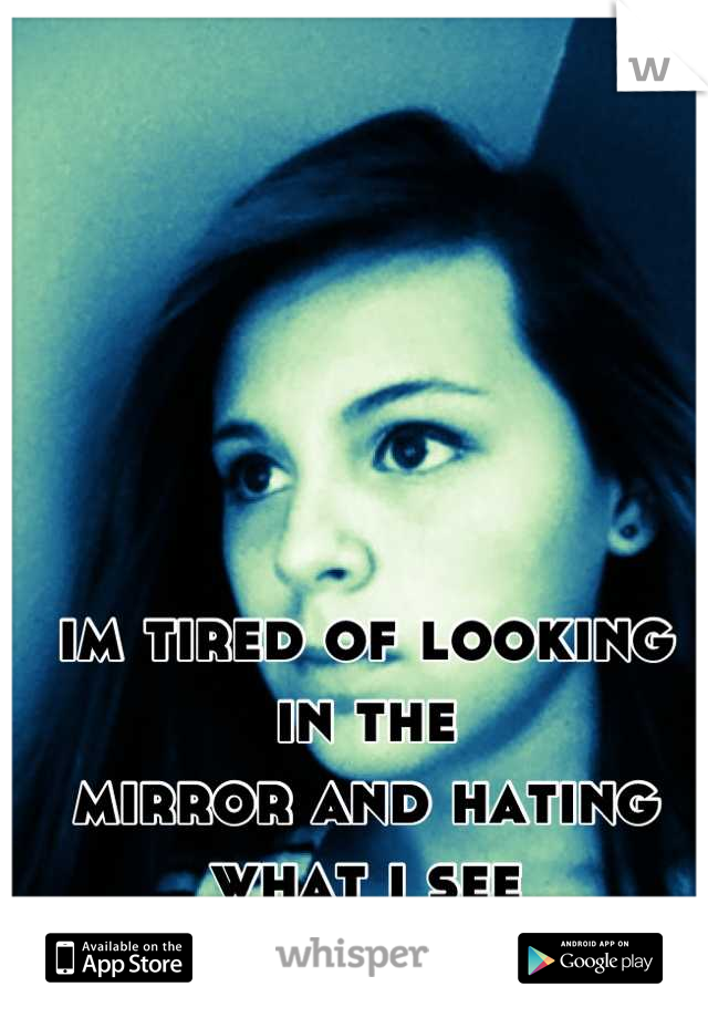 im tired of looking in the 
mirror and hating what i see