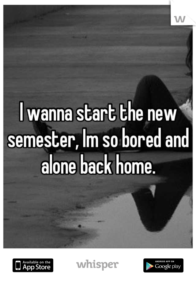 I wanna start the new semester, Im so bored and alone back home.