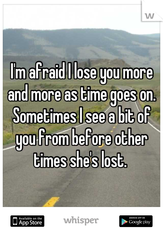 I'm afraid I lose you more and more as time goes on. 
Sometimes I see a bit of you from before other times she's lost. 