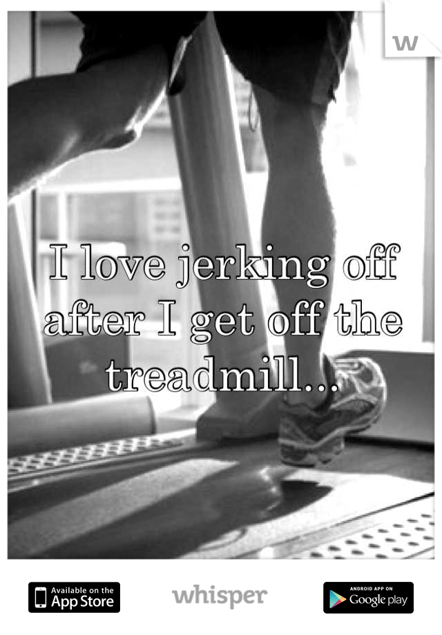 I love jerking off after I get off the treadmill...