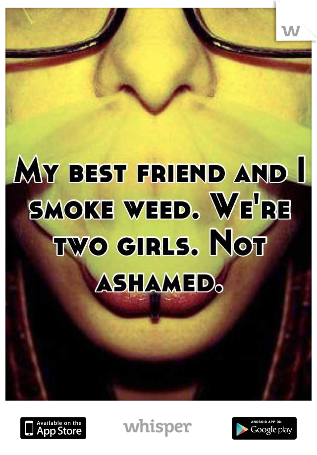 My best friend and I smoke weed. We're two girls. Not ashamed.