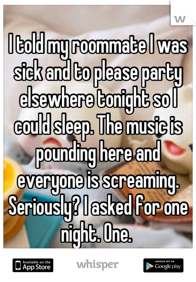 I told my roommate I was sick and to please party elsewhere tonight so I could sleep. The music is pounding here and everyone is screaming. Seriously? I asked for one night. One. 