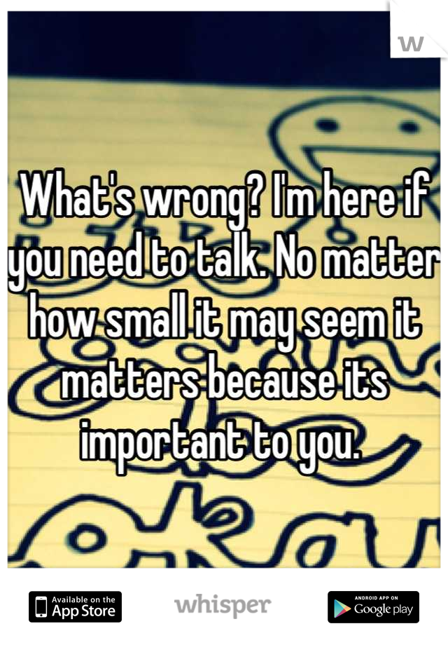 What's wrong? I'm here if you need to talk. No matter how small it may seem it matters because its important to you. 