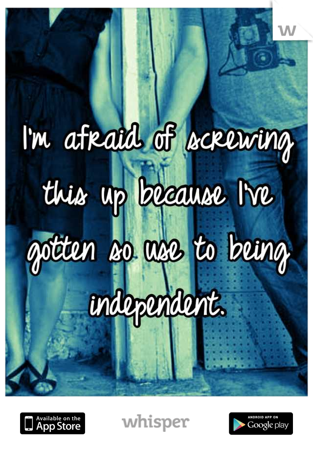 I'm afraid of screwing this up because I've gotten so use to being independent.