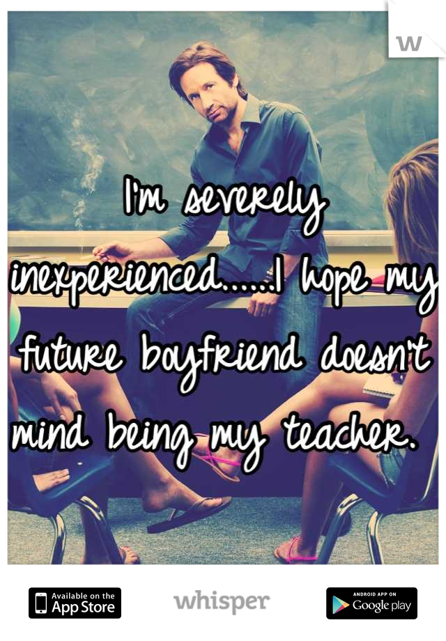 I'm severely inexperienced......I hope my future boyfriend doesn't mind being my teacher. 