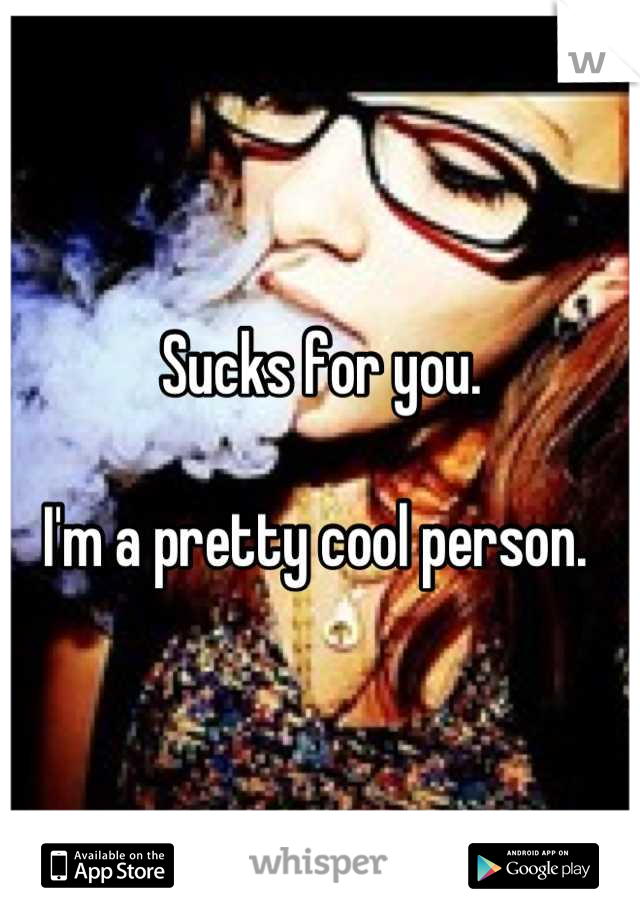 Sucks for you. 

I'm a pretty cool person. 
