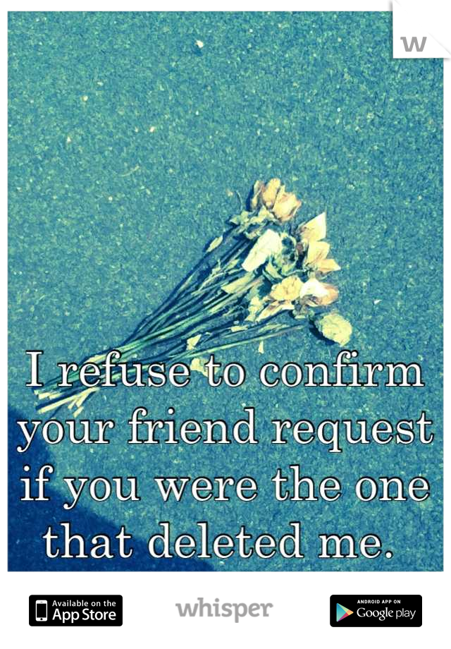 I refuse to confirm your friend request if you were the one that deleted me. 