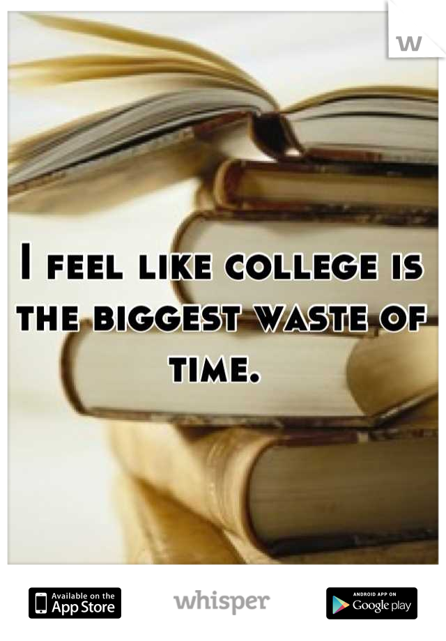 I feel like college is the biggest waste of time. 