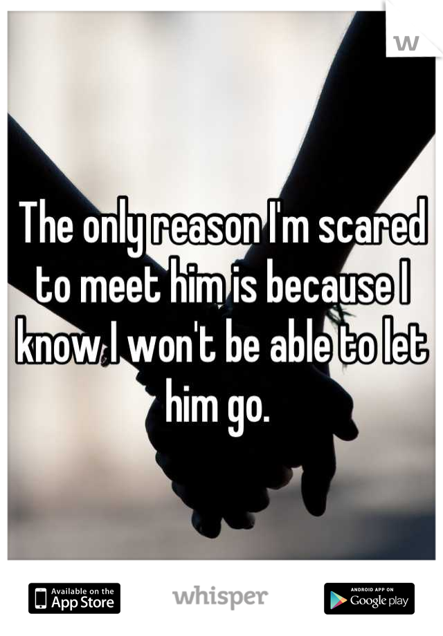 The only reason I'm scared to meet him is because I know I won't be able to let him go. 