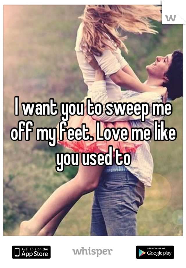 I want you to sweep me off my feet. Love me like you used to