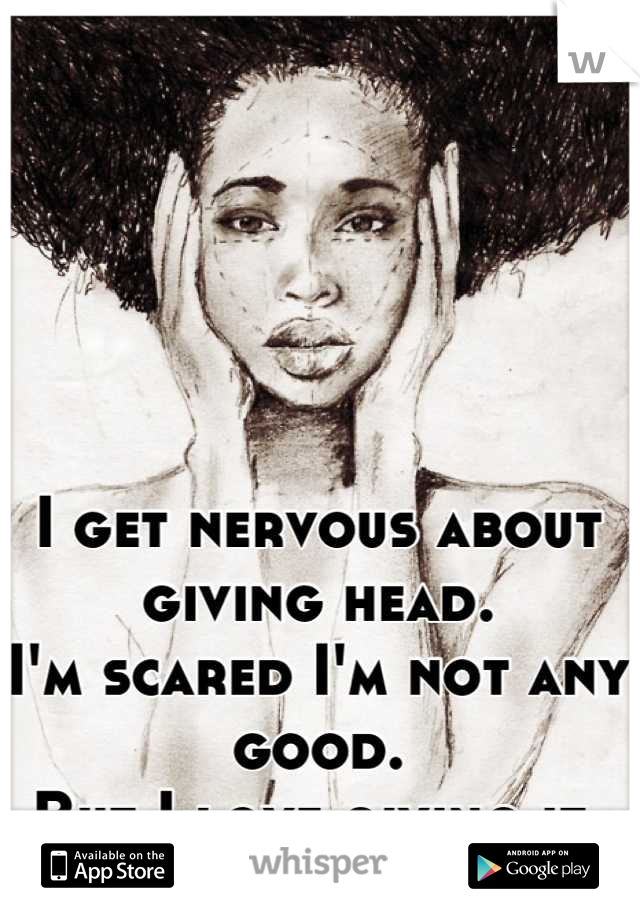 I get nervous about giving head. 
I'm scared I'm not any good.
But I love giving it.