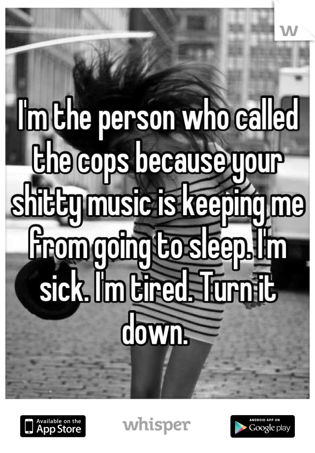 I'm the person who called the cops because your shitty music is keeping me from going to sleep. I'm sick. I'm tired. Turn it down. 