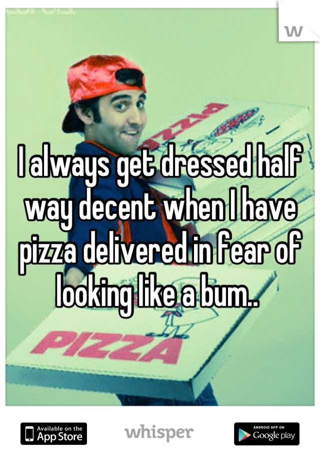 I always get dressed half way decent when I have pizza delivered in fear of looking like a bum.. 
