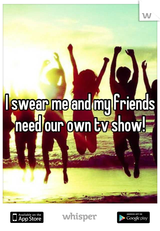 I swear me and my friends need our own tv show!