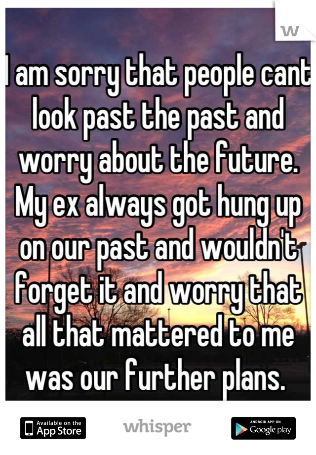 I am sorry that people cant look past the past and worry about the future. My ex always got hung up on our past and wouldn't forget it and worry that all that mattered to me was our further plans. 
